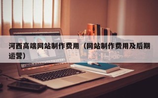 利津河西高端网站制作费用（网站制作费用及后期运营）